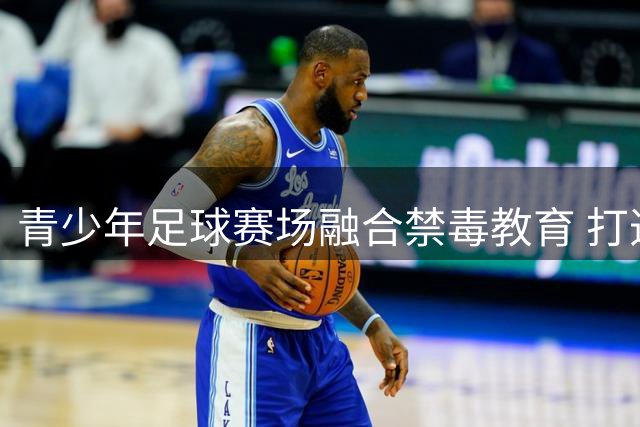 青少年足球赛场融合禁毒教育 打造无毒竞技环境